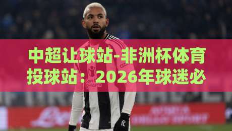 中超让球站-非洲杯体育投球站:2026年球迷必知的投注策略与实战技巧 中超让球站-非洲杯体育投球站:2026年球迷必知的投注策略与实战技巧