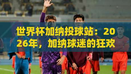 世界杯加纳投球站：2026年，加纳球迷的狂欢圣地与投注秘笈