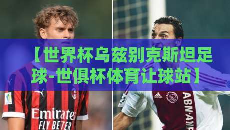 【世界杯乌兹别克斯坦足球-世俱杯体育让球站】2026新视点：乌兹别克斯坦足球崛起的背后与世俱杯让球盘的博弈
