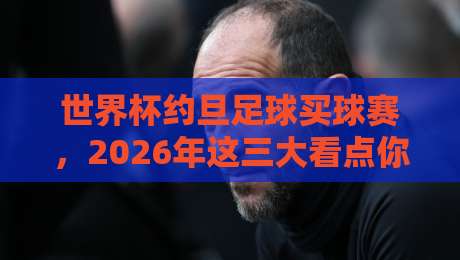 世界杯约旦足球买球赛，2026年这三大看点你不可错过！