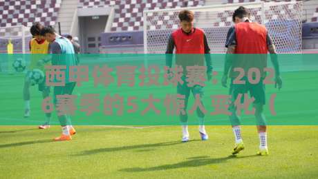西甲体育投球赛：2026赛季的5大惊人变化（投球赛）