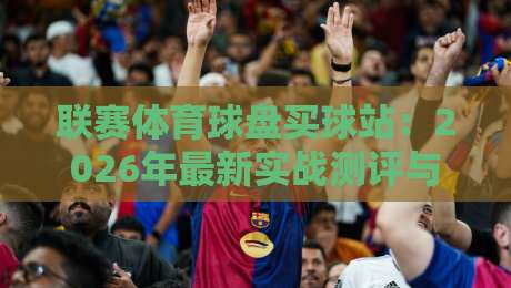 联赛体育球盘买球站：2026年最新实战测评与避坑指南【联赛体育球盘买球站】