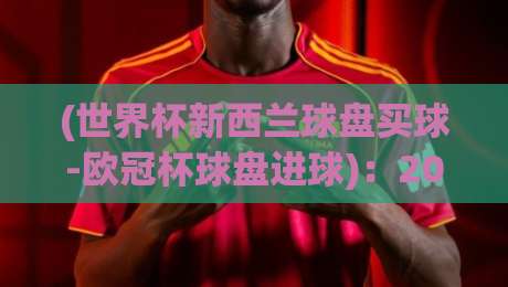 (世界杯新西兰球盘买球-欧冠杯球盘进球)：2026赛季实战策略与最新动态【世界杯新西兰球盘买球-欧冠杯球盘进球】