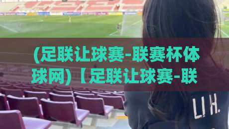  (足联让球赛-联赛杯体球网)【足联让球赛-联赛杯体球网】：2026年你必须知道的三大内幕