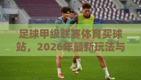 足球甲级联赛体育买球站，2026年最新玩法与避坑指南【足球甲级联赛体育买球站】