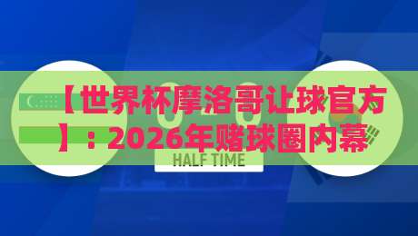 【世界杯摩洛哥让球官方】: 2026年赌球圈内幕与实战指南